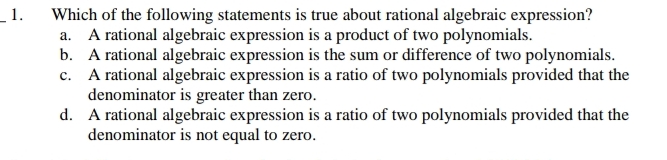 Which of the following statements is true about rational algebraic expression?
a. A rational algebraic expression is a product of two polynomials.
b. A rational algebraic expression is the sum or difference of two polynomials.
c. A rational algebraic expression is a ratio of two polynomials provided that the
denominator is greater than zero.
d. A rational algebraic expression is a ratio of two polynomials provided that the
denominator is not equal to zero.