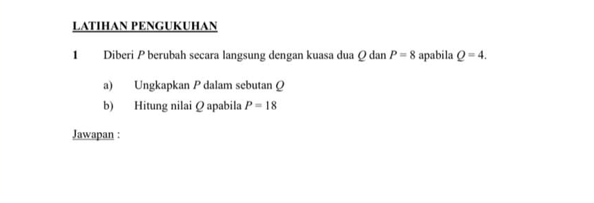 LATIHAN PENGUKUHAN 
1 Diberi P berubah secara langsung dengan kuasa dua Q dan P=8 apabila Q=4. 
a) Ungkapkan P dalam sebutan Q
b) Hitung nilai Q apabila P=18
Jawapan :