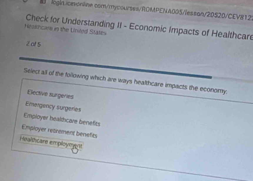 com/mycourses/ROMPENA005/lesson/20520/CEV8122
Check for Understanding II - Economic Impacts of Healthcare
Healthcare in the United States
2 of 5
Select all of the following which are ways healthcare impacts the economy.
Elective surgeries
Emergency surgeries
Employer healthcare benefits
Employer retirement benefits
Healthcare employment