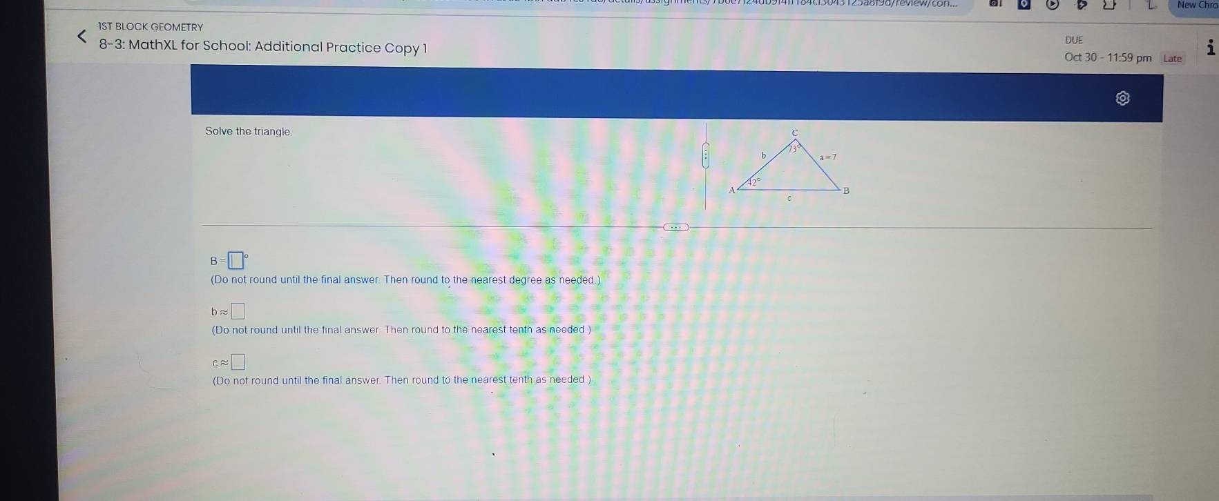 1ST BLOCK GEOMETRY
DUE
8-3: MathXL for School: Additional Practice Copy 1 Oct 30 - 11:59 pm
Solve the triangle
B=□°
(Do not round until the final answer. Then round to the nearest degree as needed.)
bapprox □
(Do not round until the final answer. Then round to the nearest tenth as needed )
capprox □
(Do not round until the final answer. Then round to the nearest tenth as needed.)