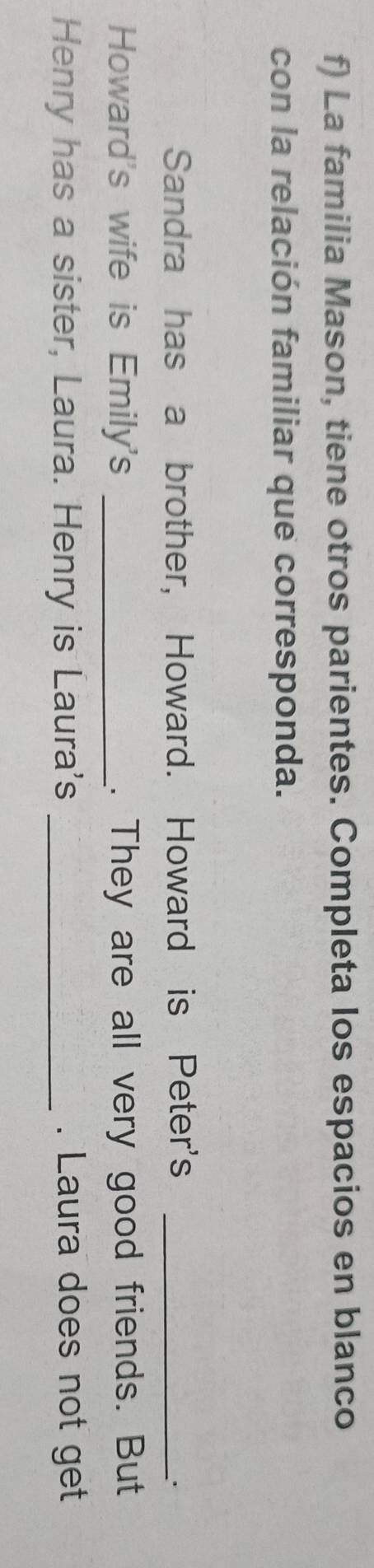 La familia Mason, tiene otros parientes. Completa los espacios en blanco 
con la relación familiar que corresponda. 
Sandra has a brother, Howard. Howard is Peter's_ 
. 
Howard's wife is Emily's _. They are all very good friends. But 
Henry has a sister, Laura. Henry is Laura's _. Laura does not get