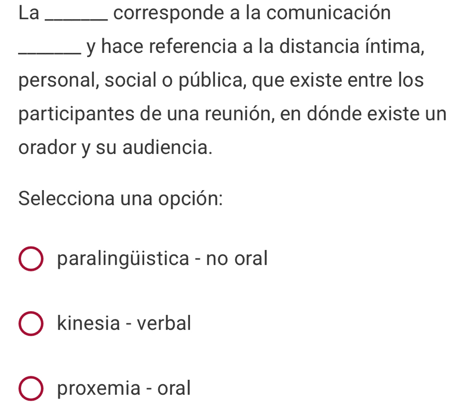 La _corresponde a la comunicación
_y hace referencia a la distancia íntima,
personal, social o pública, que existe entre los
participantes de una reunión, en dónde existe un
orador y su audiencia.
Selecciona una opción:
paralingüistica - no oral
kinesia - verbal
proxemia - oral