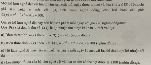 Một hộ làm nghề dệt vải lụa tơ tằm sản xuất mỗi ngày được x mét vải lụa (1≤ x≤ 18). Tổng chi 
phí sản xuất x mét vải lụa, tính bằng nghìn đồng, cho bởi hàm chi phí:
C(x)=x^3-3x^2-20x+500. 
Giả sử hộ làm nghề dệt này bán hết sản phẩm mỗi ngày với giá 220 nghìn đồng/mét. 
Gọi B(x) là doanh thu và L(x) là lợi nhuận thu được khi bán x mét vải lụa. 
a) Biểu thức tính B(x) theo x là B(x)=220x (nghìn đồng). 
b) Biểu thức tính L(x) theo x là L(x)=-x^3+3x^2+220x+500 (nghìn đồng). 
c) Hộ làm nghề dệt này cần sản xuất và bán ra mỗi ngày 10 mét vải lụa đề thu được lợi nhuận tối 
đa 
d) Lợi nhuận tối đa của hộ làm nghề đệt vài lụa tơ tầm có thể đạt được là 1300 (nghìn đồng).