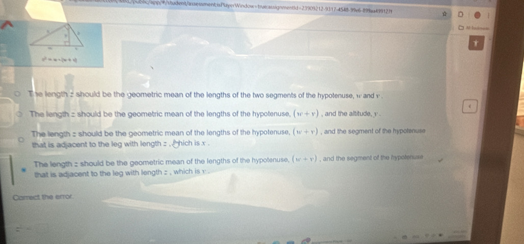 t/bqblc/app/=student/assessment:isPlayerWindow=true:assignmentld=23909212-9317-4548-99e6-899aa499127f
□ At lowmack
,
*
z^2=w+(w+v)
The length z should be the geometric mean of the lengths of the two segments of the hypotenuse, w and v
The length : should be the geometric mean of the lengths of the hypotenuse, (w+v) , and the altitude, v.
The length - should be the geometric mean of the lengths of the hypotenuse, (w+v) , and the segment of the hypotenuse
that is adjacent to the leg with length z , hich is x.
The length z should be the geometric mean of the lengths of the hypotenuse, (w+v) , and the segment of the hypotenuse
that is adjacent to the leg with length z , which is v.
Carrect the error.