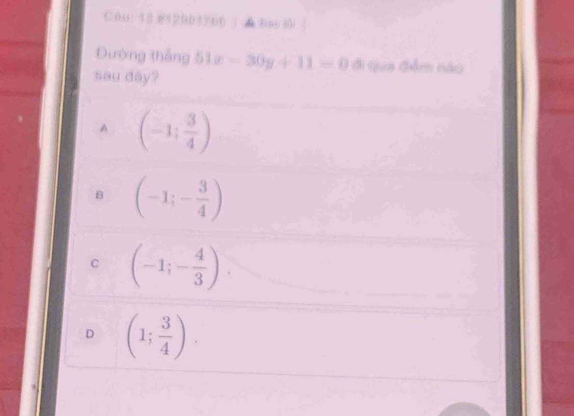 C6u: 13 #42901766 | ▲ bao l
Dường thắng 51x-30y+11=0 đi qua điểm nào
sau dây?
A (-1; 3/4 )
B (-1;- 3/4 )
C (-1;- 4/3 )
D (1; 3/4 ).