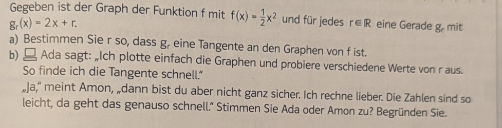 Gegeben ist der Graph der Funktion f mit f(x)= 1/2 x^2 und für jedes r∈ R
g_r(x)=2x+r. eine Gerade g_r mit 
a) Bestimmen Sie r so, dass g_r eine Tangente an den Graphen von f ist. 
b) Ada sagt: „Ich plotte einfach die Graphen und probiere verschiedene Werte von r aus. 
So finde ich die Tangente schnell.” 
„Ja," meint Amon, „dann bist du aber nicht ganz sicher. Ich rechne lieber. Die Zahlen sind so 
leicht, da geht das genauso schnell.” Stimmen Sie Ada oder Amon zu? Begründen Sie.