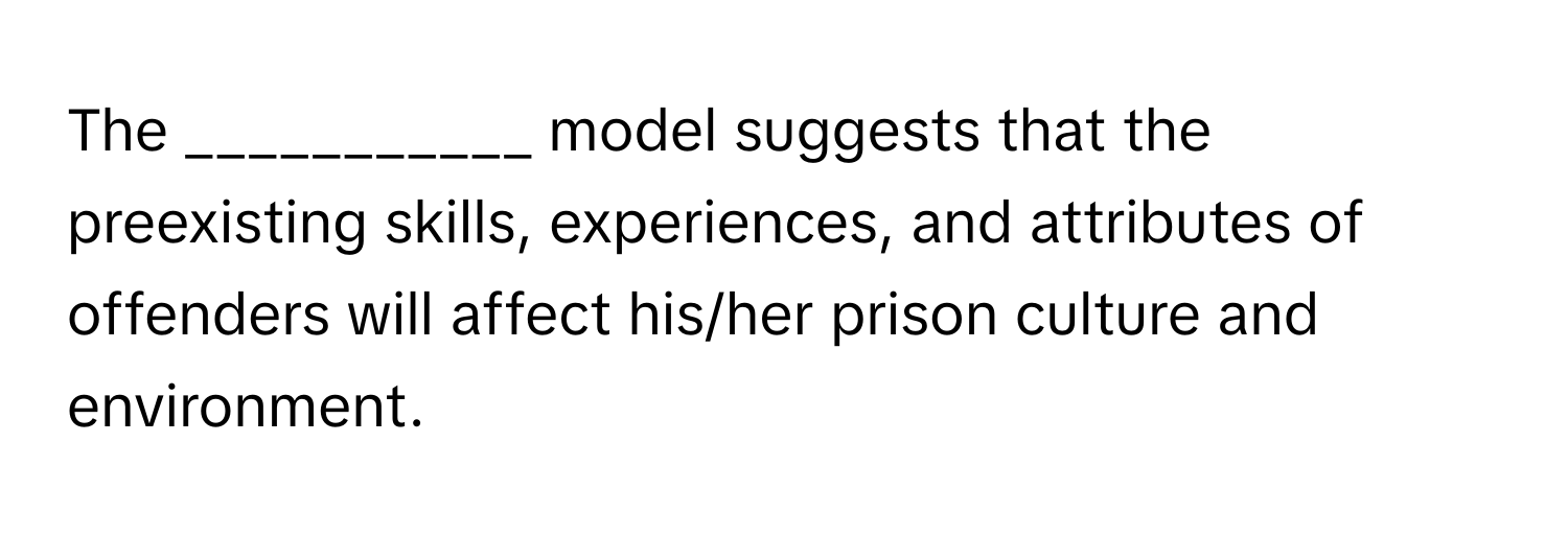 The ___________ model suggests that the preexisting skills, experiences, and attributes of offenders will affect his/her prison culture and environment.