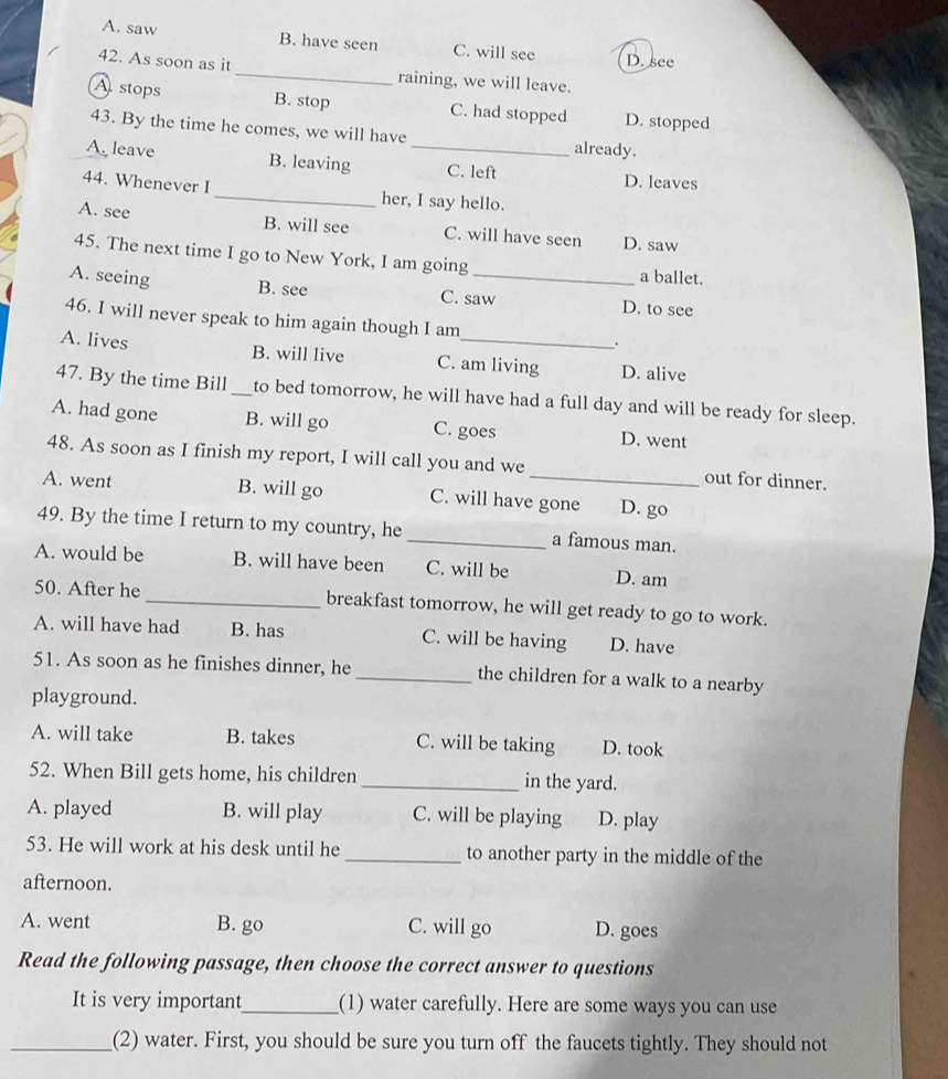 A. saw B. have seen C. will see D. see
42. As soon as it_ raining, we will leave.
Astops B. stop C. had stopped D. stopped
43. By the time he comes, we will have already.
A. leave B. leaving _C. left D. leaves
44. Whenever I_ her, I say hello.
A. see B. will see C. will have seen D. saw
45. The next time I go to New York, I am going
A. seeing _a ballet.
B. see C. saw D. to see
46. I will never speak to him again though I am .
A. lives B. will live C. am living D. alive
47. By the time Bill_ to bed tomorrow, he will have had a full day and will be ready for sleep.
A. had gone B. will go C. goes D. went
48. As soon as I finish my report, I will call you and we out for dinner.
A. went B. will go C. will have gone D. go
49. By the time I return to my country, he _a famous man.
A. would be B. will have been C. will be D. am
50. After he _breakfast tomorrow, he will get ready to go to work.
A. will have had B. has C. will be having D. have
51. As soon as he finishes dinner, he _the children for a walk to a nearby
playground.
A. will take B. takes C. will be taking D. took
52. When Bill gets home, his children _in the yard.
A. played B. will play C. will be playing D. play
53. He will work at his desk until he _to another party in the middle of the
afternoon.
A. went B. go C. will go D. goes
Read the following passage, then choose the correct answer to questions
It is very important_ (1) water carefully. Here are some ways you can use
_(2) water. First, you should be sure you turn off the faucets tightly. They should not