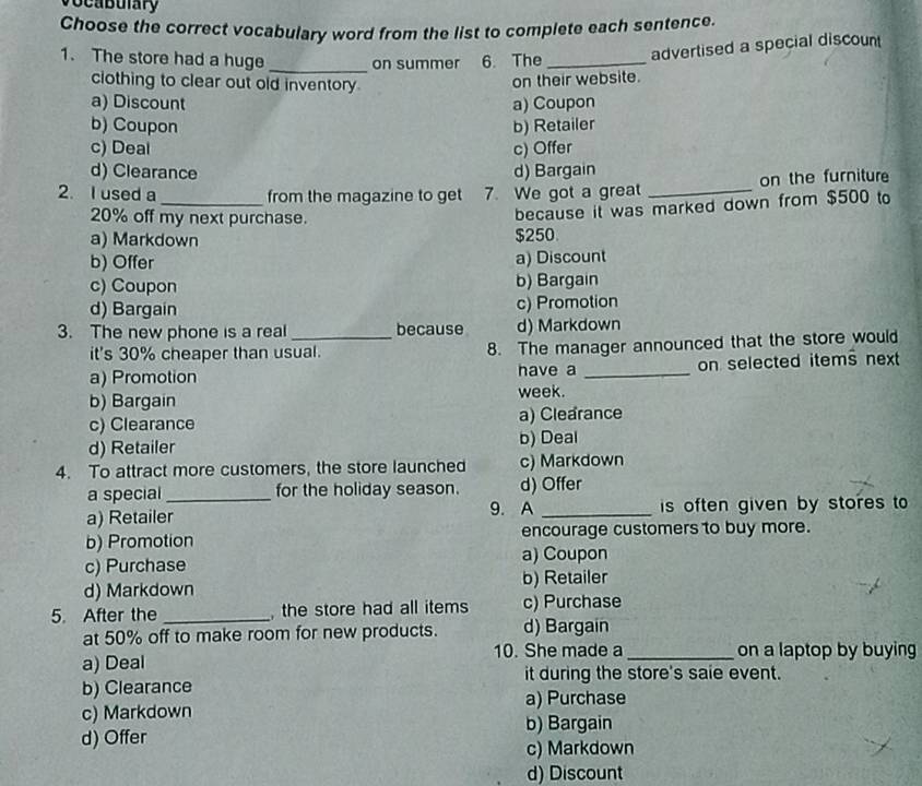 vocabulary
Choose the correct vocabulary word from the list to complete each sentence.
1. The store had a huge on summer 6. The _advertised a special discount
_
clothing to clear out old inventory.
on their website.
a) Discount a) Coupon
b) Coupon b) Retailer
c) Deal c) Offer
d) Clearance d) Bargain
2. I used a _from the magazine to get 7. We got a great _on the furniture
20% off my next purchase.
because it was marked down from $500 to
a) Markdown
$250
b) Offer a) Discount
c) Coupon b) Bargain
d) Bargain c) Promotion
3. The new phone is a real _because d) Markdown
it's 30% cheaper than usual. 8. The manager announced that the store would
a) Promotion have a _on selected items next
b) Bargain week.
c) Clearance a) Clearance
d) Retailer b) Deal
4. To attract more customers, the store launched c) Markdown
a special_ for the holiday season. d) Offer
a) Retailer 9. A _is often given by stores to
b) Promotion encourage customers to buy more.
a) Coupon
c) Purchase
b) Retailer
d) Markdown
5. After the _ the store had all items c) Purchase
at 50% off to make room for new products. d) Bargain
a) Deal 10. She made a _on a laptop by buying
it during the store's saie event.
b) Clearance
c) Markdown a) Purchase
d) Offer b) Bargain
c) Markdown
d) Discount