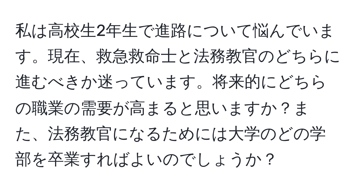 私は高校生2年生で進路について悩んでいます。現在、救急救命士と法務教官のどちらに進むべきか迷っています。将来的にどちらの職業の需要が高まると思いますか？また、法務教官になるためには大学のどの学部を卒業すればよいのでしょうか？