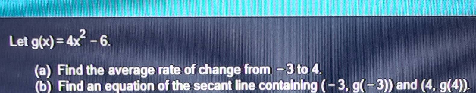 Let g(x)=4x^2-6. 
(a) Find the average rate of change from - 3 to 4. 
(b) Find an equation of the secant line containing (-3,g(-3)) and (4,g(4)).