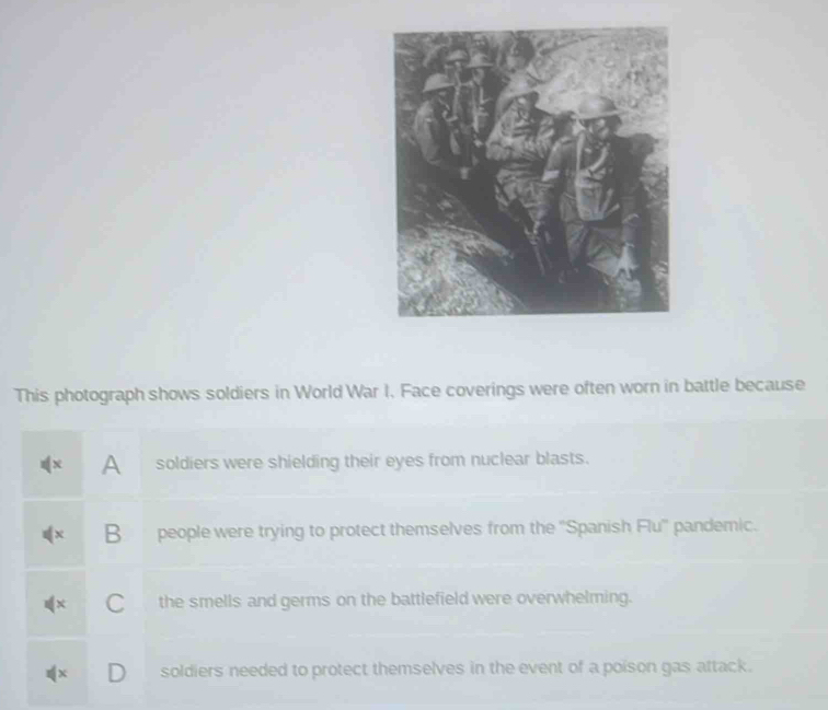 This photograph shows soldiers in World War I. Face coverings were often worn in battle because
A soldiers were shielding their eyes from nuclear blasts.
B people were trying to protect themselves from the ''Spanish Flu'' pandemic.
C the smells and germs on the battlefield were overwhelming.
soldiers needed to protect themselves in the event of a poison gas attack.