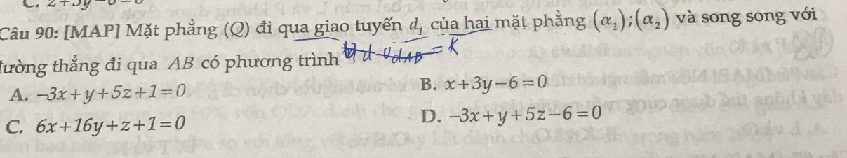 2+3y-0-
Câu 90: [MAP] Mặt phẳng (Q) đi qua giao tuyến d_1 của hai mặt phẳng (alpha _1); (alpha _2) và song song với
tường thắng đi qua AB có phương trình
A. -3x+y+5z+1=0
B. x+3y-6=0
C. 6x+16y+z+1=0
D. -3x+y+5z-6=0