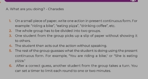 What are you doing? - Charades 
1. On a small piece of paper, write one action in present continuous form. For 
example: “riding a bike', “eating pizza”, 'drinking coffee”, etc. 
2. The whole group has to be divided into two groups. 
3. One student from the group picks up a slip of paper without showing it 
to others. 
4. The student then acts out the action without speaking. 
5. The rest of the group guesses what the student is doing using the present 
continuous form. For example, "You are riding a bike," or "She is eating 
pizza." 
6. After a correct guess, another student from the group takes a turn. You 
can set a timer to limit each round to one or two minutes.