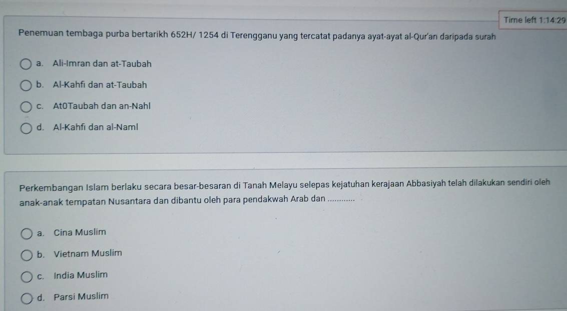 Time left 1:14:29 
Penemuan tembaga purba bertarikh 652H/ 1254 di Terengganu yang tercatat padanya ayat-ayat al-Qur'an daripada surah
a. Ali-Imran dan at-Taubah
b. Al-Kahfi dan at-Taubah
c. At0Taubah dan an-Nahl
d. Al-Kahfı dan al-Naml
Perkembangan Islam berlaku secara besar-besaran di Tanah Melayu selepas kejatuhan kerajaan Abbasiyah telah dilakukan sendiri oleh
anak-anak tempatan Nusantara dan dibantu oleh para pendakwah Arab dan_
a. Cina Muslim
b. Vietnam Muslim
c. India Muslim
d. Parsi Muslim