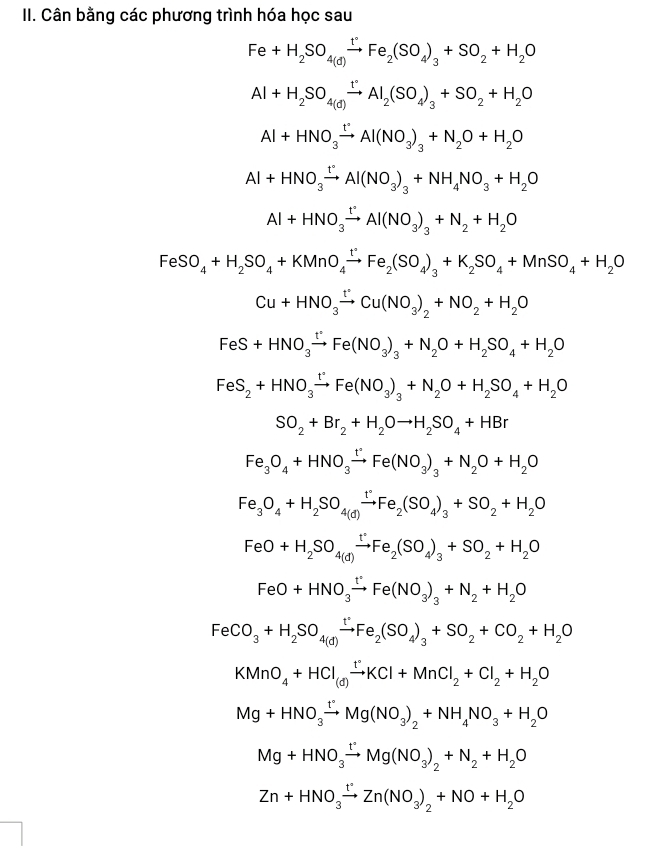 Cân bằng các phương trình hóa học sau
Fe+H_2SO_4(d)xrightarrow tFe_2(SO_4)_3+SO_2+H_2O
Al+H_2SO_4(d)xrightarrow t°Al_2(SO_4)_3+SO_2+H_2O
Al+HNO_3xrightarrow t'Al(NO_3)_3+N_2O+H_2O
Al+HNO_3xrightarrow t°Al(NO_3)_3+NH_4NO_3+H_2O
Al+HNO_3xrightarrow tAl(NO_3)_3+N_2+H_2O
FeSO_4+H_2SO_4+KMnO_4xrightarrow t°Fe_2(SO_4)_3+K_2SO_4+MnSO_4+H_2O
Cu+HNO_3xrightarrow t°Cu(NO_3)_2+NO_2+H_2O
FeS+HNO_3xrightarrow t'Fe(NO_3)_3+N_2O+H_2SO_4+H_2O
FeS_2+HNO_3xrightarrow t'Fe(NO_3)_3+N_2O+H_2SO_4+H_2O
SO_2+Br_2+H_2Oto H_2SO_4+HBr
Fe_3O_4+HNO_3xrightarrow t°Fe(NO_3)_3+N_2O+H_2O
Fe_3O_4+H_2SO_4to )Fe_2(SO_4)_3+SO_2+H_2O
FeO+H_2SO_4(d)xrightarrow t°Fe_2(SO_4)_3+SO_2+H_2O
FeO+HNO_3xrightarrow t°Fe(NO_3)_3+N_2+H_2O
FeCO_3+H_2SO_4(d)xrightarrow t°Fe_2(SO_4)_3+SO_2+CO_2+H_2O
KMnO_4+HCl_(d)xrightarrow t°KCl+MnCl_2+Cl_2+H_2O
Mg+HNO_3xrightarrow t°Mg(NO_3)_2+NH_4NO_3+H_2O
Mg+HNO_3xrightarrow t°Mg(NO_3)_2+N_2+H_2O
Zn+HNO_3xrightarrow t°Zn(NO_3)_2+NO+H_2O