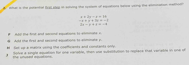 What is the potential first step in solving the system of equations below using the elimination method?
x+2y-z=16
-x+y+3z=-2
2x-y+z=-4
F Add the first and second equations to eliminate x.
G Add the first and second equations to eliminate y.
H Set up a matrix using the coefficients and constants only.
Solve a single equation for one variable, then use substitution to replace that variable in one of
J the unused equations.