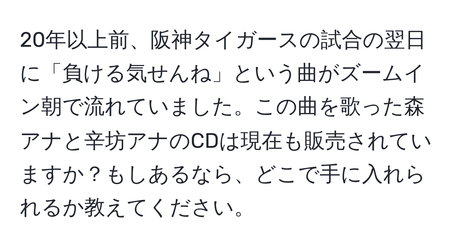 20年以上前、阪神タイガースの試合の翌日に「負ける気せんね」という曲がズームイン朝で流れていました。この曲を歌った森アナと辛坊アナのCDは現在も販売されていますか？もしあるなら、どこで手に入れられるか教えてください。