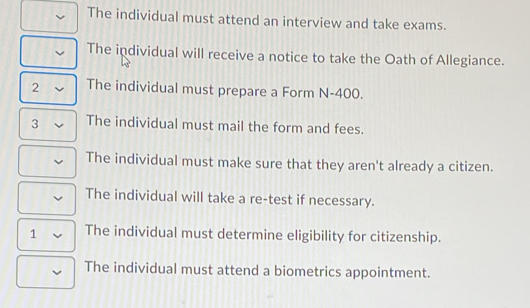 The individual must attend an interview and take exams.
The individual will receive a notice to take the Oath of Allegiance.
2 The individual must prepare a Form N-400.
3 The individual must mail the form and fees.
The individual must make sure that they aren't already a citizen.
The individual will take a re-test if necessary.
1 The individual must determine eligibility for citizenship.
The individual must attend a biometrics appointment.