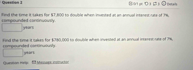 つ3$3 ⓘ Details 
Find the time it takes for $7,800 to double when invested at an annual interest rate of 7%, 
compounded continuously.
years
Find the time it takes for $780,000 to double when invested at an annual interest rate of 7%, 
compounded continuously.
years
Question Help: Message instructor