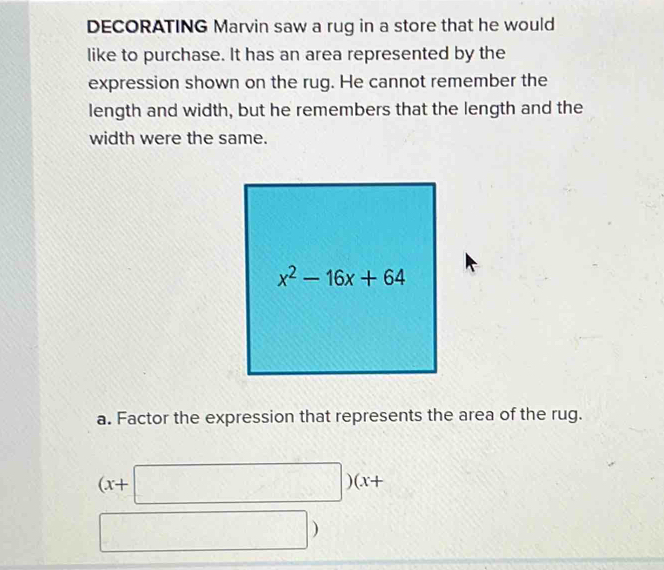 DECORATING Marvin saw a rug in a store that he would 
like to purchase. It has an area represented by the 
expression shown on the rug. He cannot remember the 
length and width, but he remembers that the length and the 
width were the same.
x^2-16x+64
a. Factor the expression that represents the area of the rug.
(x+□ ) )(x+
)