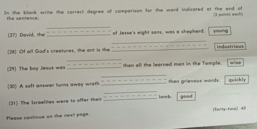 In the blank write the correct degree of comparison for the word indicated at the end of 
the sentence. (3 points each) 
_ 
(27) David, the _of Jesse's eight sons, was a shepherd. young 
_ 
. 
(28) Of all God's creatures, the ant is the _industrious 
_ 
(29) The boy Jesus was _than all the learned men in the Temple. wise 
_ 
_ 
(30) A soft answer turns away wrath _than grievous words. quickly 
lamb. 
(31) The Israelites were to offer their _good 
Please continue on the next page. (forty-two) 42