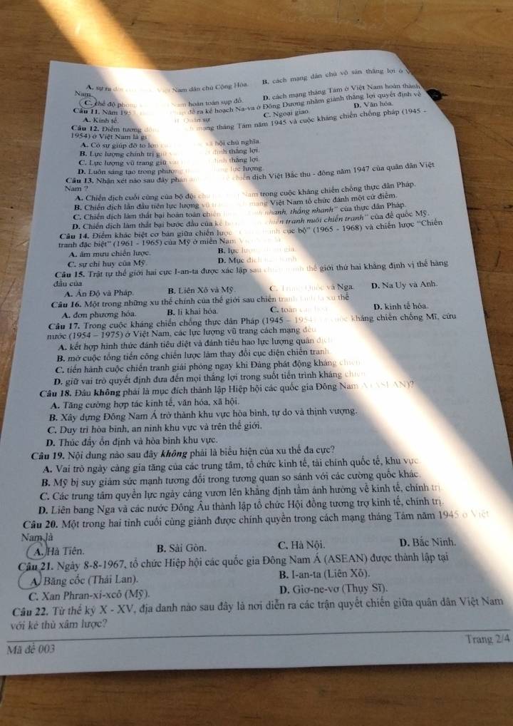 B. cách mạng dân chú vô sān tháng lợi o
Ac sự ra đời   V Nam dân chủ Cộng Hòa,
Nam
D. cách mạng tháng Tâm ở Việt Nam hoàn thành
C. chế độ ph  hoán toán sụp đồ
Câu 11. Năm 195 để ra kể hoạch Na-va ở Đông Dương nhâm giành thắng lợi quyết định về D. Văn hóa
C. Ngoại giao
A. Kinh tế. # Quán sự
Câu 12, Điểm tương áng tháng Tam năm 1945 và cuộc kháng chiến chống pháp (1945  -
1954) ở Việt Nam là gi
A. Có sự giúp đỡ to lo  hội chú nghĩa
B. Lực lượng chính trị g  ình thắng lợi
C. Lực lượng vũ trang giữ  thắng lợi
D. Luôn sáng tạo trong phưo === lực lượng
Cầu 13, Nhận xét nào sau đây phán hiên dịch Việt Bắc thu - đông năm 1947 của quân dân Việt
Nam ?
A. Chiến dịch cuối cùng của bộ độ  trong cuộc kháng chiến chống thực dân Pháp.
B. Chiến dịch lần đầu tiên lực lượng
C. Chiến dịch làm thất bại hoàn toán chiế = Việt Nam tổ chức đánh một cứ điểm.
D. Chiến dịch làm thất bại bước đầu của kế nhanh, thắng nhanh'' của thực dân Pháp.
Câu 14. Điểm khác biệt cơ bán giữa chiến lược mh cuè n tranh nuôi chiến tranh'' của để quốc Mỹ.
tranh đặc biệt'' (1961 - 1965) ) của Mỹ ở miền Nam bộ'' (1965 - 1968) và chiến lược ''Chiến
A. âm mưu chiến lược. B. lục lượn   gia
C. sự chỉ huy của Mỹ D. Mục dic  
Câu 15. Trật tự thể giới hai cực I-an-ta được xác lập sau cha  nh thế giới thứ hai khẳng định vị thể hàng
đầu của
A. Ấn Độ và Pháp B. Liên Xô và Mỹ C. Tm Qốc và Nga D. Na Uy và Anh.
Câu 16. Một trong những xu thể chính của thế giới sau chiến xu thể
A. đơn phương hóa. B. lí khai hóa. C. toan D. kinh tế hóa
Câu 17. Trong cuộc kháng chiến chống thực dân Pháp (1945 - 195  kháng chiến chống Mĩ, cứu
nước (1954 - 1975) * ở Việt Nam, các lực lượng vũ trang cách mạng đeo
A. kết hợp hình thức đánh tiêu diệt và đánh tiêu hao lực lượng quân 
B. mở cuộc tổng tiến công chiến lược làm thay đổi cục diện chiến tranh
C. tiến hành cuộc chiến tranh giải phóng ngay khi Đảng phát động kháng ch
D. giữ vai trò quyết định đưa đến mọi thắng lợi trong suốt tiến trình kháng chn
Câu 18. Đâu không phái là mục đích thành lập Hiệp hội các quốc gia Đông Nam A NNh AN
A. Tăng cường hợp tác kinh tế, văn hóa, xã hội,
B. Xây dựng Đông Nam Á trở thành khu vực hòa bình, tự do và thịnh vượng.
C. Duy trì hòa binh, an ninh khu vực và trên thế giới.
D. Thúc đầy ổn định và hòa binh khu vực.
Câu 19. Nội dung nào sau đây không phải là biểu hiện của xu thể đa cực?
A. Vai trò ngày cảng gia tăng của các trung tâm, tổ chức kinh tế, tải chính quốc tế, khu vực
B. Mỹ bị suy giảm sức mạnh tương đối trong tương quan so sánh với các cường quốc khác.
C. Các trung tâm quyền lực ngày cảng vươn lên khẳng định tầm ảnh hướng về kinh tế, chính t
D. Liên bang Nga và các nước Đông Âu thành lập tổ chức Hội đồng tương trợ kinh tế, chính trị
Câu 20. Một trong hai tỉnh cuối cùng giảnh được chính quyền trong cách mạng tháng Tám năm 1945 ở V ệ
Nam là D. Bắc Ninh.
A. Hà Tiên. B. Sải Gòn. C. Hà Nội.
Câu 21. Ngày 8-8-1967, tổ chức Hiệp hội các quốc gia Đông Nam Á (ASEAN) được thành lập tại
A Băng cốc (Thái Lan). B. I-an-ta (Liên Xô).
C. Xan Phran-xi-xcô (Mỹ). D. Giơ-ne-vơ (Thụy Sĩ).
Câu 22. Từ thể kỷ X - XV, địa đanh nào sau đây là nơi diễn ra các trận quyết chiến giữa quân dân Việt Nam
với kẻ thủ xâm lược?
Mã để 003 Trang 2/4