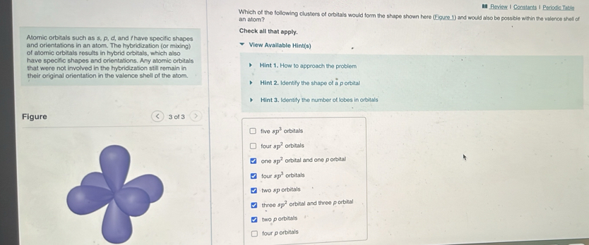 ■ Review I Constants | Periodic Table
an atom? Which of the following clusters of orbitals would form the shape shown here (Eigure_1) and would also be possible within the valence shell of
Check all that apply.
Atomic orbitals such as s, p, d, and I have specific shapes
and orientations in an atom. The hybridization (or mixing) View Available Hint(s)
of atomic orbitals results in hybrid orbitals, which also
have specific shapes and orientations. Any atomic orbitals Hint 1. How to approach the problem
that were not involved in the hybridization still remain in
their original orientation in the valence shell of the atom Hint 2. Identify the shape of a p orbital
Hint 3. Identify the number of lobes in orbitals
Figure < ) 3 of 3
five sp^3 orbitalls
four sp^2 orbitals
one sp^2 orbital and one porbital
four sp^3 orbitals
two sp orbitals
three sp^2 orbital and three porbital
two p orbitalls
four p orbitals