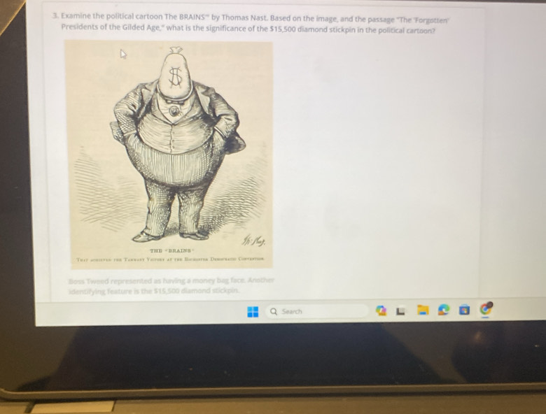 Examine the political cartoon The BRAINS''' by Thomas Nast. Based on the image, and the passage ''The 'Forgotten' 
Presidents of the Gilded Age," what is the significance of the $15,500 diamond stickpin in the political cartoon? 
Thay acrictes the Tarnary Yictory at the Bucrister Dersratio Contertion 
Boss Tweed represented as having a money bag face. Another 
identifying feature is the $15,500 diamond stickpin. 
Search