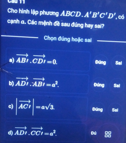 Cau 11
Cho hình lập phương ABCD. A'B'C'D' , có
cạnh a. Các mệnh đề sau đúng hay sai?
_
Chọn đúng hoặc sai
_
a) vector ABl.vector CDI=0. 
Đúng Sal
b) vector AD· vector AB=a^2. 
Đúng Sal
c) |vector AC|=asqrt(3). Đúng Sai
d) vector ADI.vector CCI=a^2. 
Đú