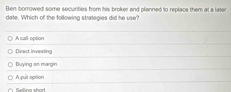 Ben borrowed some securities from his broker and planned to replace them at a later
date. Which of the following strategies did he use?
A call option
Direct investing
Buying on margin
A put option
Selling short