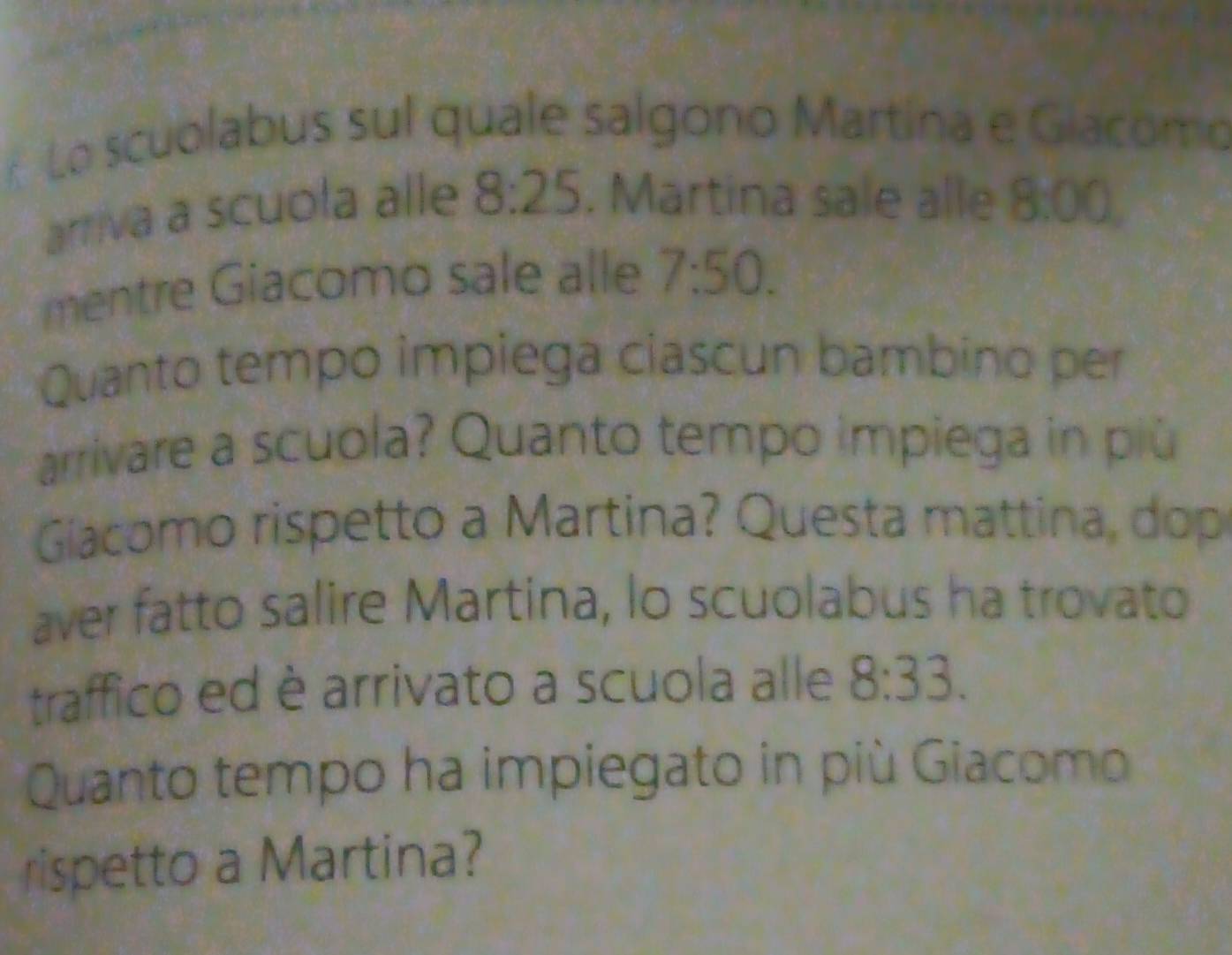 Lo scuolabus sul quale salgono Martína e Giacomo 
arriva a scuola alle 8:25. Martina sale alle 8:00
mentre Giacomo sale alle 7:50. 
Quanto tempo impiega ciascun bambino per 
arrivare a scuola? Quanto tempo impiega in più 
Giacomo rispetto a Martina? Questa mattina, dop 
aver fatto salire Martina, lo scuolabus ha trovato 
traffico ed è arrivato a scuola alle 8:33. 
Quanto tempo ha impiegato in più Giacomo 
rispetto a Martina?