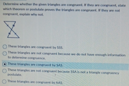 Determine whether the given triangles are congruent. If they are congruent, state
which theorem or postulate proves the triangles are congruent. If they are not
congruent, explain why not.
These triangles are congruent by SSS.
These triangles are not congruent because we do not have enough information
to determine congruence.
I These triangles are congruent by SAS.
These triangles are not congruent because SSA is not a triangle congruency
postulate.
These triangles are congruent by AAS.