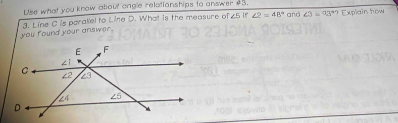 Use what you know about angle relationships to answer #3.
3. Line C is parallel to Line D. What is the measure of ∠ 5 if ∠ 2=48° and
you found your answer. ∠ 3=93° ? Explain how