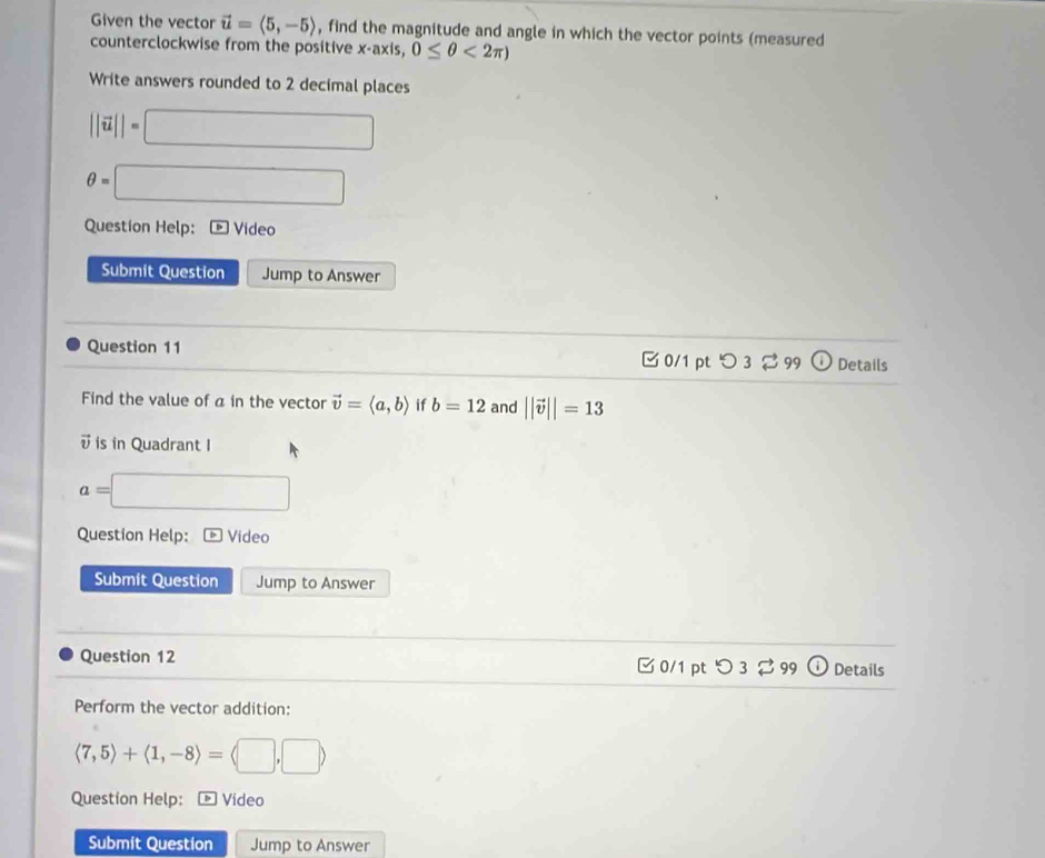 Given the vector vector u=langle 5,-5rangle , find the magnitude and angle in which the vector points (measured 
counterclockwise from the positive x· axis,0≤ θ <2π )
Write answers rounded to 2 decimal places
||vector u||=□
θ =□
Question Help: Video 
Submit Question Jump to Answer 
Question 11 0/1 pt 3 Details 
Find the value of a in the vector vector v=langle a,brangle if b=12 and ||vector v||=13
v is in Quadrant I
a= □ 
Question Help: Video 
Submit Question Jump to Answer 
Question 12 C 0/1 pt odot Details 
Perform the vector addition:
langle 7,5rangle +langle 1,-8rangle =langle □ ,□ rangle
Question Help: ® Video 
Submit Question Jump to Answer