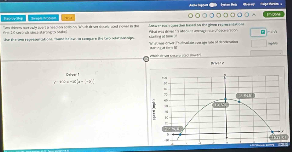 Audio Support System Help Glossary Palge Martins =
I'm Done
Step-by-Step Sample Problem Hints
Two drivers narrowly avert a head-on collision. Which driver decelerated slower in the Answer each question based on the given representations.
first 2.0 seconds since starting to brake? What was driver 1's absolute average rate of deceleration '
Use the two representations, found below, to compare the two relationships. starting at time 0? mph/s
What was driver 2's absolute average rate of deceleration
starting at time 0? mph/s
Which driver decelerated slower?
Driver 2
Driver 1
y-102=-10(x-(-5))