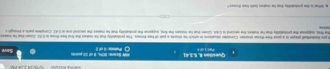 Sienna Rizzuto 11/19/24 2:24 PM 
Question 8, ! -3.41 HW Score: 80%, 8 of 10 points Save 
Part 1 of 4 Points: 0 of 2 
A pro basketball player is a poor free-throw shooter. Consider situations in which he shoots a pair of free throws. The probability that he makes the first free throw is 0.52. Given that he makes 
below he first, suppose the probability that he makes the second is 0.64. Given that he misses the first, suppose the probability that he makes the second one is 0.42. Complete parts a through c 
a. What is the probability that he makes both free throws?