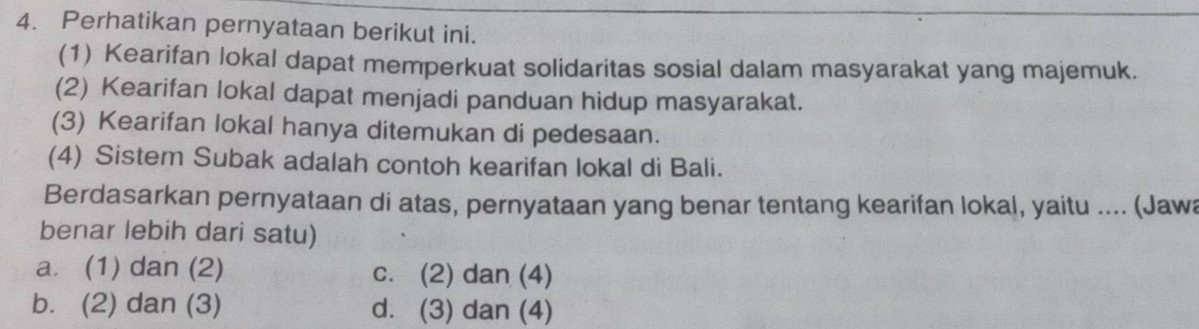 Perhatikan pernyataan berikut ini. 
(1) Kearifan lokal dapat memperkuat solidaritas sosial dalam masyarakat yang majemuk. 
(2) Kearifan lokal dapat menjadi panduan hidup masyarakat. 
(3) Kearifan lokal hanya ditemukan di pedesaan. 
(4) Sistem Subak adalah contoh kearifan lokal di Bali. 
Berdasarkan pernyataan di atas, pernyataan yang benar tentang kearifan lokal, yaitu .... (Jaw 
benar lebih dari satu) 
a. (1) dan (2) c. (2) dan (4) 
b. (2) dan (3) d. (3) dan (4)