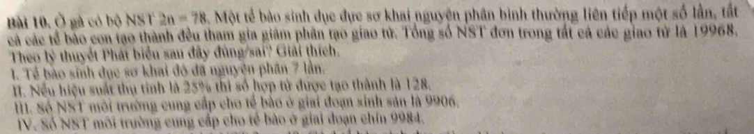 Ở gà có bộ NST 2n=78 Một tế bào sinh dục đực sơ khai nguyện phân bình thường liên tiếp một số lần, tất 
cả các tế bão con tạo thành đều tham gia giám phân tạo giao tử. Tổng số NST đơn trong tất cả các giao tử là 19968. 
Theo lý thuyết Phát biểu sau đây đùng/sai? Giải thích. 
1. Tế bào sinh dục sơ khai đó đã nguyện phân 7 lần. 
II. Nếu hiệu suất thụ tinh là 25% thi số hợp tử được tạo thành là 128. 
M. Số NST môi trường cung cấp cho tế bảo ở giai đoạn sinh sản là 9906. 
IV. Số NST môi trường cung cấp cho tế bào ở giai đoạn chín 9984.