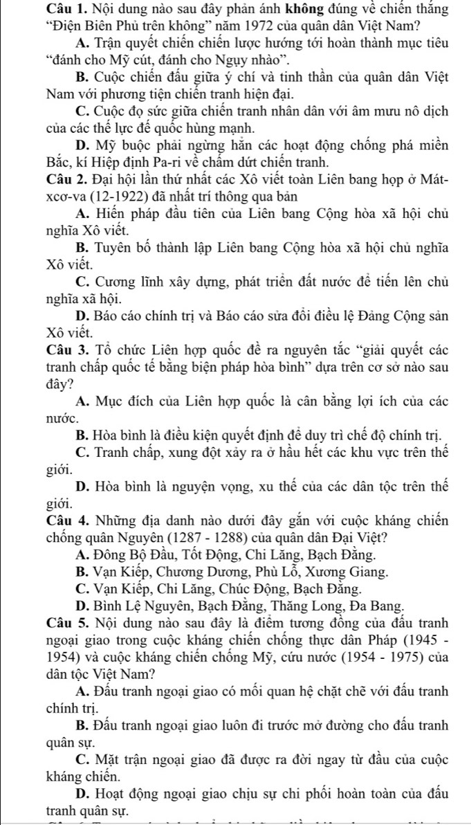 Nội dung nào sau đây phản ánh không đúng về chiến thắng
“Điện Biên Phủ trên không” năm 1972 của quân dân Việt Nam?
A. Trận quyết chiến chiến lược hướng tới hoàn thành mục tiêu
“đánh cho Mỹ cút, đánh cho Ngụy nhào”.
B. Cuộc chiến đầu giữa ý chí và tinh thần của quân dân Việt
Nam với phương tiện chiến tranh hiện đại.
C. Cuộc đọ sức giữa chiến tranh nhân dân với âm mưu nô dịch
của các thế lực đế quốc hùng mạnh.
D. Mỹ buộc phải ngừng hằn các hoạt động chống phá miền
Bắc, kí Hiệp định Pa-ri về chấm dứt chiến tranh.
Câu 2. Đại hội lần thứ nhất các Xô viết toàn Liên bang họp ở Mát-
xcơ-va (12-1922) đã nhất trí thông qua bản
A. Hiến pháp đầu tiên của Liên bang Cộng hòa xã hội chủ
nghĩa Xô viết.
B. Tuyên bố thành lập Liên bang Cộng hòa xã hội chủ nghĩa
Xô viết.
C. Cương lĩnh xây dựng, phát triển đất nước đề tiến lên chủ
nghĩa xã hội.
D. Báo cáo chính trị và Báo cáo sửa đổi điều lệ Đảng Cộng sản
Xô viết.
Câu 3. Tổ chức Liên hợp quốc đề ra nguyên tắc “giải quyết các
tranh chấp quốc tế bằng biện pháp hòa bình'' dựa trên cơ sở nào sau
đây?
A. Mục đích của Liên hợp quốc là cân bằng lợi ích của các
nước.
B. Hòa bình là điều kiện quyết định để duy trì chế độ chính trị.
C. Tranh chấp, xung đột xảy ra ở hầu hết các khu vực trên thế
giới.
D. Hòa bình là nguyện vọng, xu thế của các dân tộc trên thế
giới.
Câu 4. Những địa danh nào dưới đây gắn với cuộc kháng chiến
chống quân Nguyên (1287 - 1288) của quân dân Đại Việt?
A. Đông Bộ Đầu, Tốt Động, Chi Lăng, Bạch Đằng.
B. Vạn Kiếp, Chương Dương, Phù Lỗ, Xương Giang.
C. Vạn Kiếp, Chi Lăng, Chúc Động, Bạch Đằng.
D. Bình Lệ Nguyên, Bạch Đằng, Thăng Long, Đa Bang.
Câu 5. Nội dung nào sau đây là điểm tương đồng của đầu tranh
ngoại giao trong cuộc kháng chiến chống thực dân Pháp (1945 -
1954) và cuộc kháng chiến chống Mỹ, cứu nước (1954 - 1975) của
dân tộc Việt Nam?
A. Đấu tranh ngoại giao có mối quan hệ chặt chẽ với đấu tranh
chính trị.
B. Đấu tranh ngoại giao luôn đi trước mở đường cho đấu tranh
quân sự.
C. Mặt trận ngoại giao đã được ra đời ngay từ đầu của cuộc
kháng chiến.
D. Hoạt động ngoại giao chịu sự chi phối hoàn toàn của đấu
tranh quân sự.