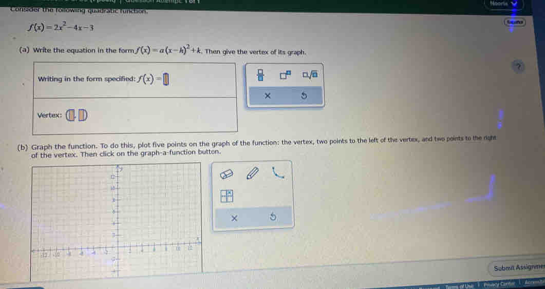 Nooris 
Consider the following quadratic function.
f(x)=2x^2-4x-3
Geend 
(a) Write the equation in the form f(x)=a(x-h)^2+k. Then give the vertex of its graph. 
? 
Writing in the form specified: f(x)=□
 □ /□   □ sqrt(□ )
× 
Vertex: 
(b) Graph the function. To do this, plot five points on the graph of the function: the vertex, two points to the left of the vertex, and two points to the right 
of the vertex. Then click on the graph-a-function button. 
× 
Submil Assignme 
Ptabcy Cor Acr