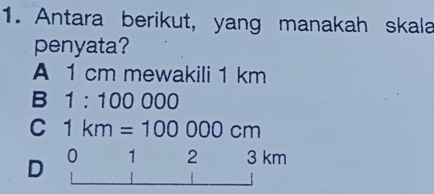 Antara berikut, yang manakah skala
penyata?
A 1 cm mewakili 1 km
B 1:100000
C 1km=100000cm
D 0
2
1 3 km