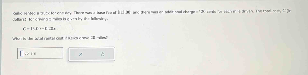 Keiko rented a truck for one day. There was a base fee of $13.00, and there was an additional charge of 20 cents for each mile driven. The total cost, C (in 
dollars), for driving x miles is given by the following.
C=13.00+0.20x
What is the total rental cost if Keiko drove 20 miles?
dollars
×