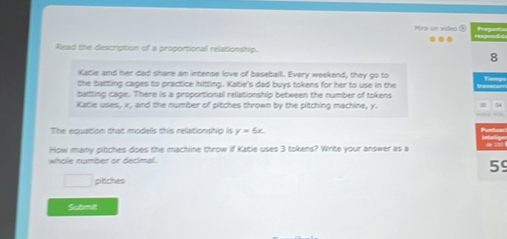 Mira un vides ( Proganta 
respondie 
Read the description of a proportionall relationship. 
8 
Katie and her dad share an intense love of baseballl. Every weekend, they go to Tammps 
the batting cages to practice hitting. Katie's dad buys tokens for her to use in the transcarr 
battting cage. There is a proportional relationship between the number of tokens 
Katie uses, x, and the number of pitches thrown by the pitching machine, y. 
Puntuar) 
The equation that models this relationship is y=6x. Intelige de SS5 
How many plitches does the machine throw if Katie uses 3 tokens? Write your answer as a 
whole number or decimal.
59
pitches 
Submit