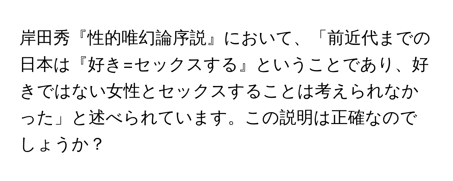 岸田秀『性的唯幻論序説』において、「前近代までの日本は『好き=セックスする』ということであり、好きではない女性とセックスすることは考えられなかった」と述べられています。この説明は正確なのでしょうか？