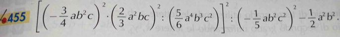 455 [(- 3/4 ab^2c)^2· ( 2/3 a^2bc)^2:( 5/6 a^4b^3c^2)]^2:(- 1/5 ab^2c^2)^2- 1/2 a^2b^2.