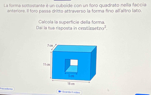 La forma sottostante è un cuboide con un foro quadrato nella faccia 
anteriore. Il foro passa dritto attraverso la forma fino all'altro lato. 
Calcola la superficie della forma. 
Dai la tua risposta in centimet ro^2. 
Precedente Guarda il video