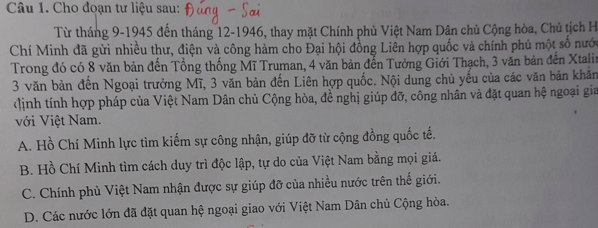 Cho đoạn tư liệu sau:
Từ tháng 9-1945 đến tháng 12 -1946, thay mặt Chính phủ Việt Nam Dân chủ Cộng hòa, Chủ tịch H
Chí Minh đã gửi nhiều thư, điện và công hàm cho Đại hội đồng Liên hợp quốc và chính phủ một số nướ
Trong đó có 8 văn bản đến Tổng thống Mĩ Truman, 4 văn bản đến Tưởng Giới Thạch, 3 văn bản đến Xtali
3 văn bản đến Ngoại trưởng Mĩ, 3 văn bản đến Liên hợp quốc. Nội dung chủ yếu của các văn bản khản
*ịnh tính hợp pháp của Việt Nam Dân chủ Cộng hòa, đề nghị giúp đỡ, công nhân và đặt quan hệ ngoại gia
với Việt Nam.
A. Hồ Chí Minh lực tìm kiếm sự công nhận, giúp đỡ từ cộng đồng quốc tế.
B. Hồ Chí Minh tìm cách duy trì độc lập, tự do của Việt Nam bằng mọi giá.
C. Chính phủ Việt Nam nhận được sự giúp đỡ của nhiều nước trên thế giới.
D. Các nước lớn đã đặt quan hệ ngoại giao với Việt Nam Dân chủ Cộng hòa.