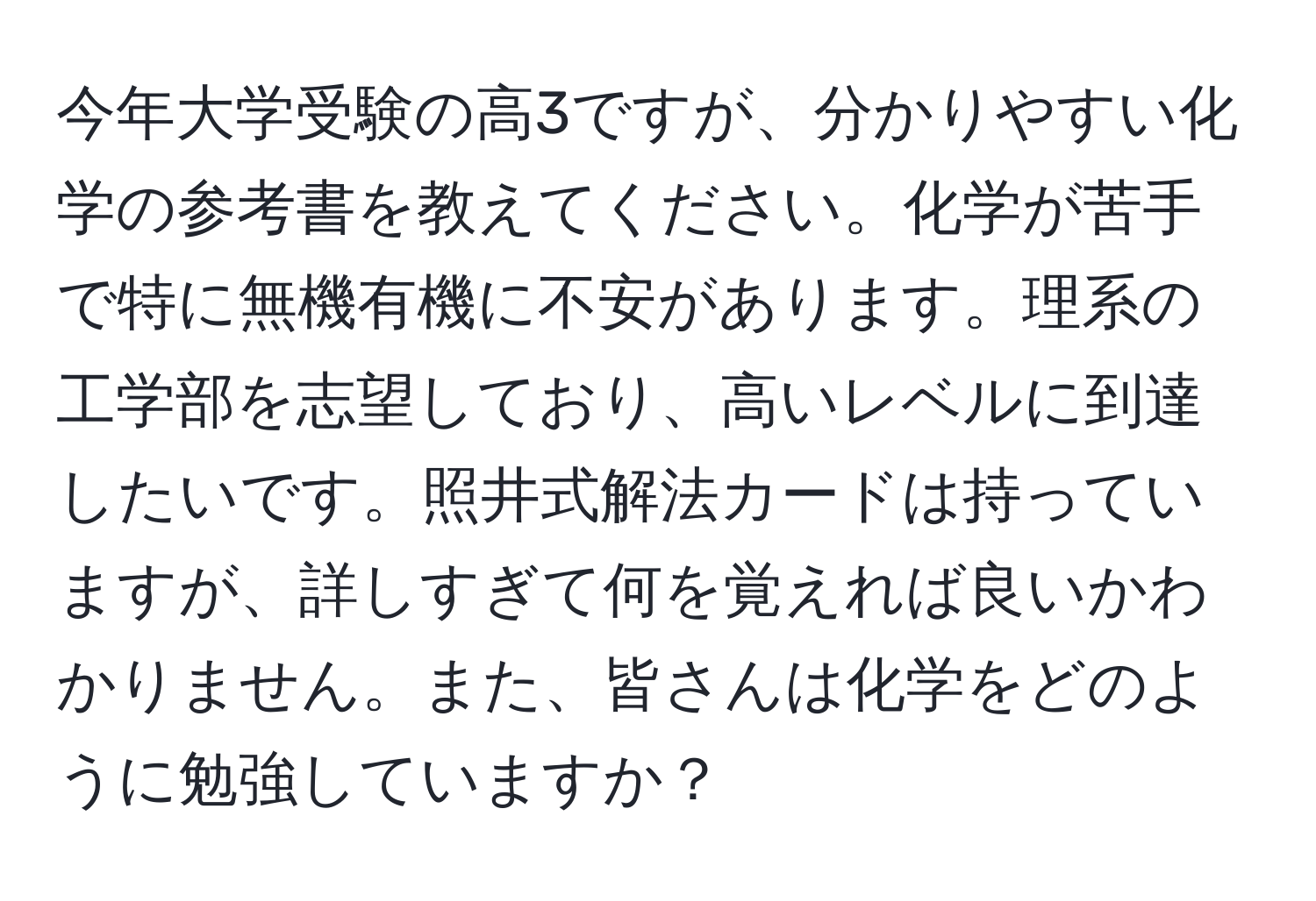 今年大学受験の高3ですが、分かりやすい化学の参考書を教えてください。化学が苦手で特に無機有機に不安があります。理系の工学部を志望しており、高いレベルに到達したいです。照井式解法カードは持っていますが、詳しすぎて何を覚えれば良いかわかりません。また、皆さんは化学をどのように勉強していますか？