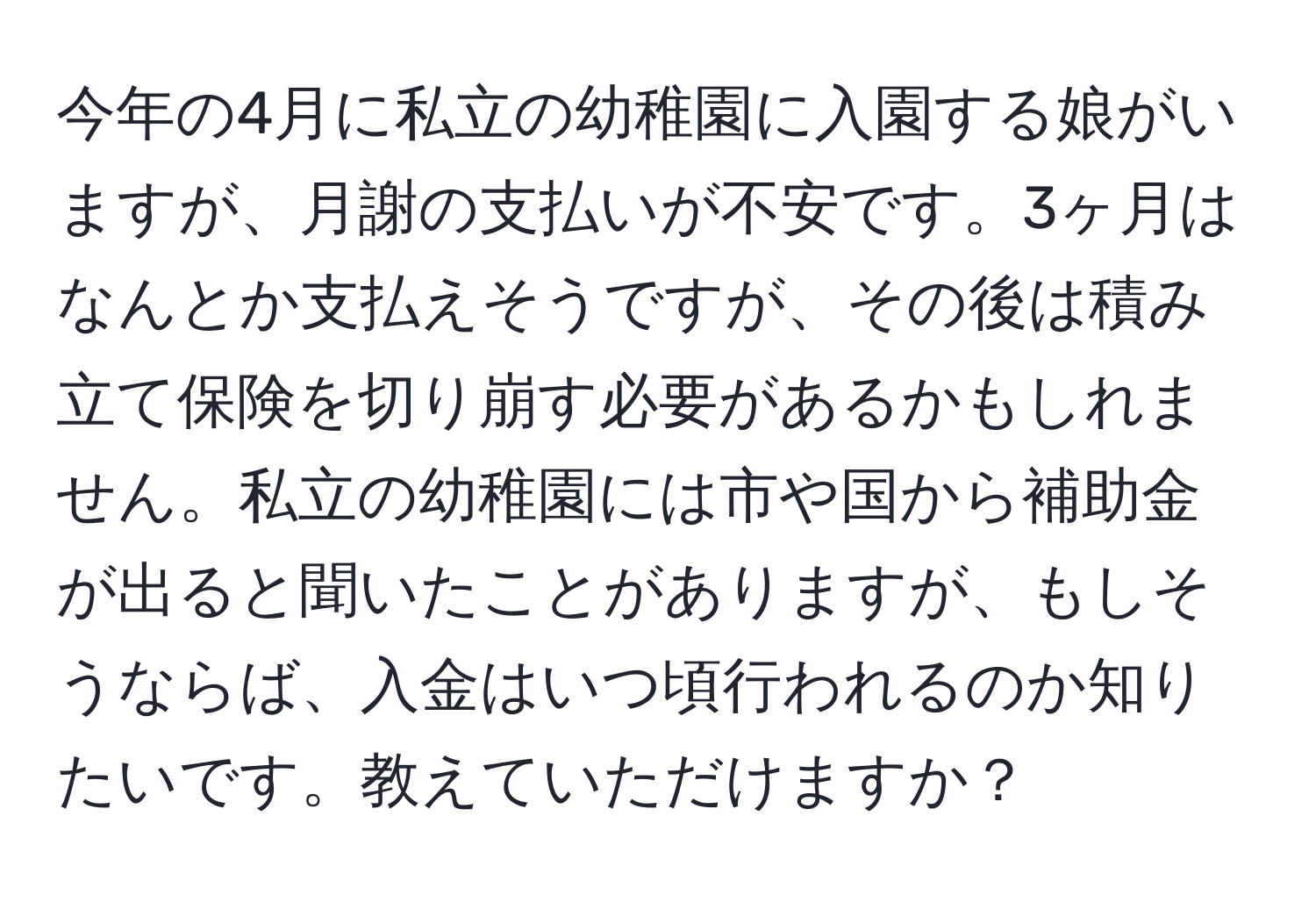 今年の4月に私立の幼稚園に入園する娘がいますが、月謝の支払いが不安です。3ヶ月はなんとか支払えそうですが、その後は積み立て保険を切り崩す必要があるかもしれません。私立の幼稚園には市や国から補助金が出ると聞いたことがありますが、もしそうならば、入金はいつ頃行われるのか知りたいです。教えていただけますか？